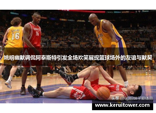 姚明幽默调侃阿泰斯特引发全场欢笑展现篮球场外的友谊与默契