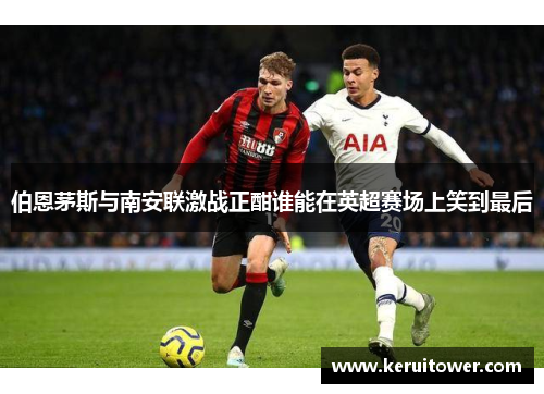 伯恩茅斯与南安联激战正酣谁能在英超赛场上笑到最后